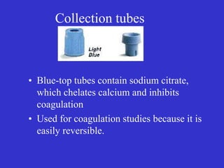 Collection tubes
• Blue-top tubes contain sodium citrate,
which chelates calcium and inhibits
coagulation
• Used for coagulation studies because it is
easily reversible.
 