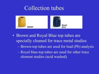 Collection tubes
• Brown and Royal Blue top tubes are
specially cleaned for trace metal studies
– Brown-top tubes are used for lead (Pb) analysis
– Royal blue-top tubes are used for other trace
element studies (acid washed)
 