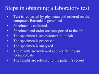 Steps in obtaining a laboratory test
• Test is requested by physician and ordered on the
computer. Barcode is generated
• Specimen is collected
• Specimen and order are transported to the lab
• The specimen is accessioned in the lab
• The specimen is processed
• The specimen is analyzed
• The results are reviewed and verified by an
technologists
• The results are released to the patient’s record
 