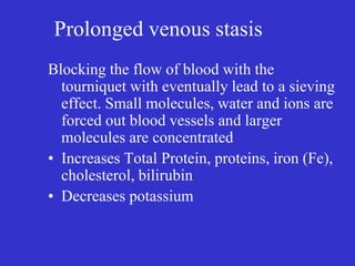 Prolonged venous stasis
Blocking the flow of blood with the
tourniquet with eventually lead to a sieving
effect. Small molecules, water and ions are
forced out blood vessels and larger
molecules are concentrated
• Increases Total Protein, proteins, iron (Fe),
cholesterol, bilirubin
• Decreases potassium
 