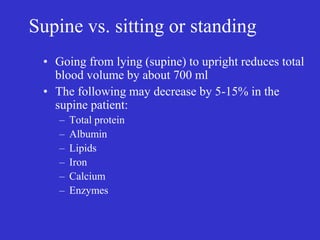 Supine vs. sitting or standing
• Going from lying (supine) to upright reduces total
blood volume by about 700 ml
• The following may decrease by 5-15% in the
supine patient:
– Total protein
– Albumin
– Lipids
– Iron
– Calcium
– Enzymes
 