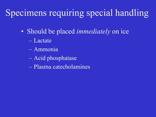 Specimens requiring special handling
• Should be placed immediately on ice
– Lactate
– Ammonia
– Acid phosphatase
– Plasma catecholamines
 