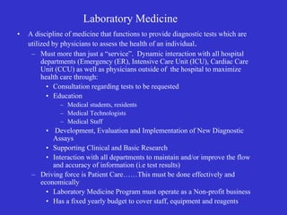 Laboratory Medicine
• A discipline of medicine that functions to provide diagnostic tests which are
utilized by physicians to assess the health of an individual.
– Must more than just a “service”. Dynamic interaction with all hospital
departments (Emergency (ER), Intensive Care Unit (ICU), Cardiac Care
Unit (CCU) as well as physicians outside of the hospital to maximize
health care through:
• Consultation regarding tests to be requested
• Education
– Medical students, residents
– Medical Technologists
– Medical Staff
• Development, Evaluation and Implementation of New Diagnostic
Assays
• Supporting Clinical and Basic Research
• Interaction with all departments to maintain and/or improve the flow
and accuracy of information (i.e test results)
– Driving force is Patient Care……This must be done effectively and
economically
• Laboratory Medicine Program must operate as a Non-profit business
• Has a fixed yearly budget to cover staff, equipment and reagents
 
