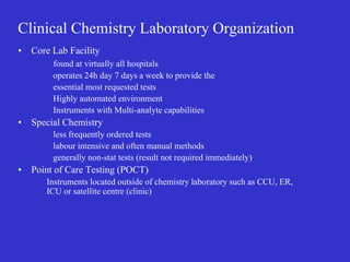 Clinical Chemistry Laboratory Organization
• Core Lab Facility
found at virtually all hospitals
operates 24h day 7 days a week to provide the
essential most requested tests
Highly automated environment
Instruments with Multi-analyte capabilities
• Special Chemistry
less frequently ordered tests
labour intensive and often manual methods
generally non-stat tests (result not required immediately)
• Point of Care Testing (POCT)
Instruments located outside of chemistry laboratory such as CCU, ER,
ICU or satellite centre (clinic)
 