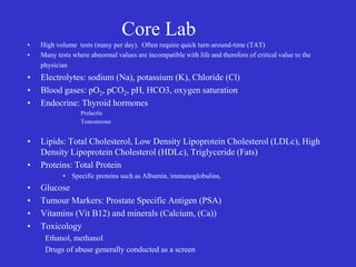 Core Lab
• High volume tests (many per day). Often require quick turn-around-time (TAT)
• Many tests where abnormal values are incompatible with life and therefore of critical value to the
physician
• Electrolytes: sodium (Na), potassium (K), Chloride (Cl)
• Blood gases: pO2, pCO2, pH, HCO3, oxygen saturation
• Endocrine: Thyroid hormones
Prolactin
Testosterone
• Lipids: Total Cholesterol, Low Density Lipoprotein Cholesterol (LDLc), High
Density Lipoprotein Cholesterol (HDLc), Triglyceride (Fats)
• Proteins: Total Protein
• Specific proteins such as Albumin, immunoglobulins,
• Glucose
• Tumour Markers: Prostate Specific Antigen (PSA)
• Vitamins (Vit B12) and minerals (Calcium, (Ca))
• Toxicology
Ethanol, methanol
Drugs of abuse generally conducted as a screen
 