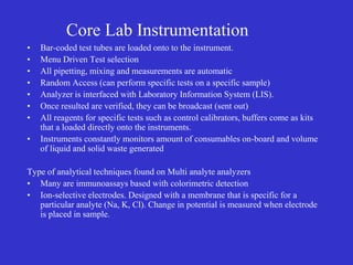Core Lab Instrumentation
• Bar-coded test tubes are loaded onto to the instrument.
• Menu Driven Test selection
• All pipetting, mixing and measurements are automatic
• Random Access (can perform specific tests on a specific sample)
• Analyzer is interfaced with Laboratory Information System (LIS).
• Once resulted are verified, they can be broadcast (sent out)
• All reagents for specific tests such as control calibrators, buffers come as kits
that a loaded directly onto the instruments.
• Instruments constantly monitors amount of consumables on-board and volume
of liquid and solid waste generated
Type of analytical techniques found on Multi analyte analyzers
• Many are immunoassays based with colorimetric detection
• Ion-selective electrodes. Designed with a membrane that is specific for a
particular analyte (Na, K, Cl). Change in potential is measured when electrode
is placed in sample.
 