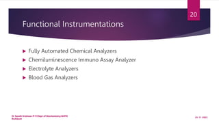 Functional Instrumentations
 Fully Automated Chemical Analyzers
 Chemiluminescence Immuno Assay Analyzer
 Electrolyte Analyzers
 Blood Gas Analyzers
25-11-2022
Dr Sarath Krishnan M P/Dept of Biochemistry/AIIMS
Rishikesh
20
 