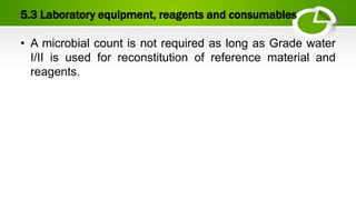 5.3 Laboratory equipment, reagents and consumables
• A microbial count is not required as long as Grade water
I/II is used for reconstitution of reference material and
reagents.
 