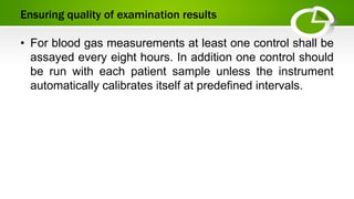 Ensuring quality of examination results
• For blood gas measurements at least one control shall be
assayed every eight hours. In addition one control should
be run with each patient sample unless the instrument
automatically calibrates itself at predefined intervals.
 
