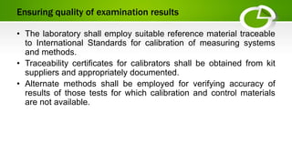 Ensuring quality of examination results
• The laboratory shall employ suitable reference material traceable
to International Standards for calibration of measuring systems
and methods.
• Traceability certificates for calibrators shall be obtained from kit
suppliers and appropriately documented.
• Alternate methods shall be employed for verifying accuracy of
results of those tests for which calibration and control materials
are not available.
 