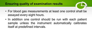 Ensuring quality of examination results
• For blood gas measurements at least one control shall be
assayed every eight hours.
• In addition one control should be run with each patient
sample unless the instrument automatically calibrates
itself at predefined intervals.
 