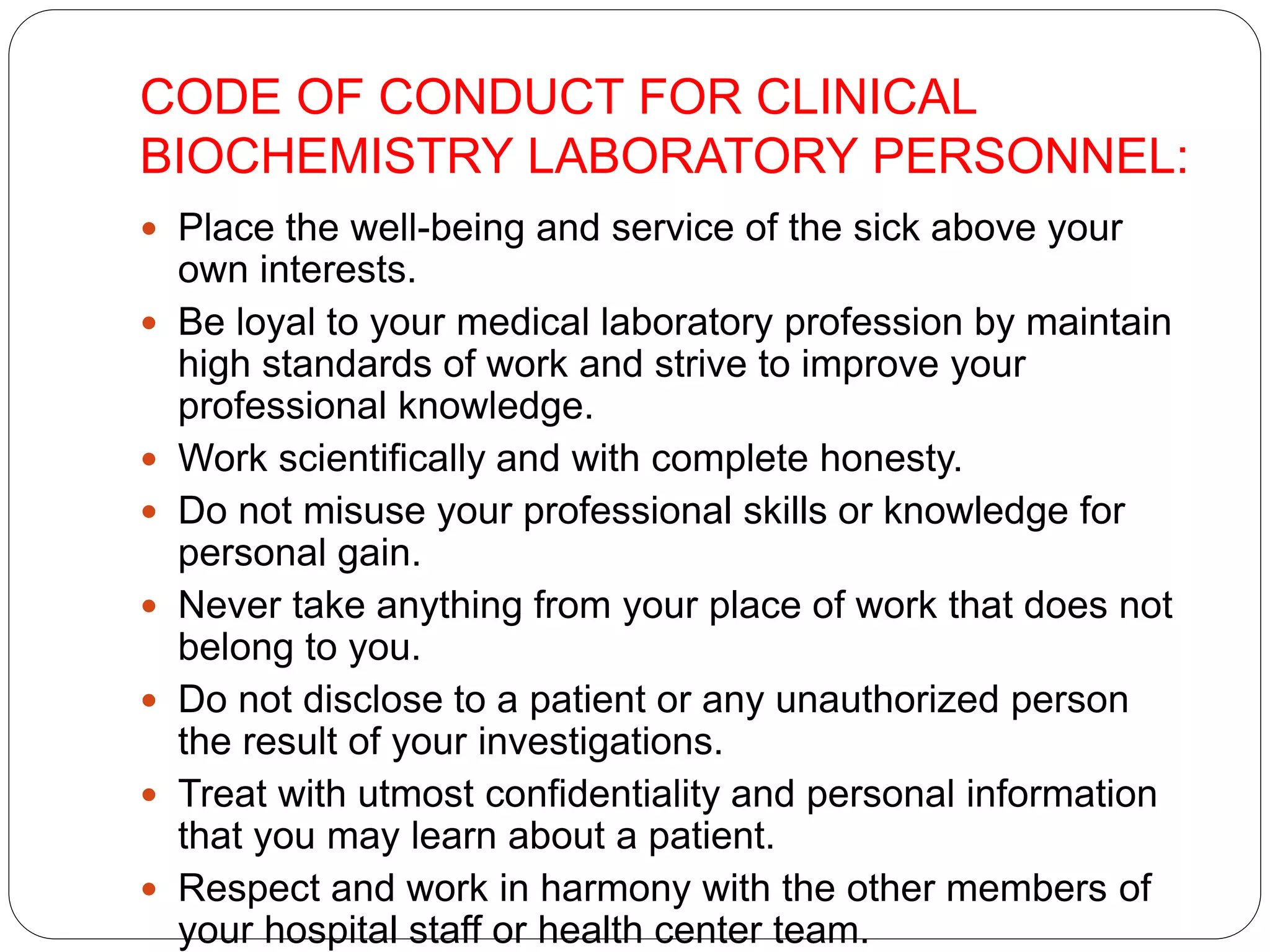CODE OF CONDUCT FOR CLINICAL
BIOCHEMISTRY LABORATORY PERSONNEL:
 Place the well-being and service of the sick above your
own interests.
 Be loyal to your medical laboratory profession by maintain
high standards of work and strive to improve your
professional knowledge.
 Work scientifically and with complete honesty.
 Do not misuse your professional skills or knowledge for
personal gain.
 Never take anything from your place of work that does not
belong to you.
 Do not disclose to a patient or any unauthorized person
the result of your investigations.
 Treat with utmost confidentiality and personal information
that you may learn about a patient.
 Respect and work in harmony with the other members of
your hospital staff or health center team.
 
