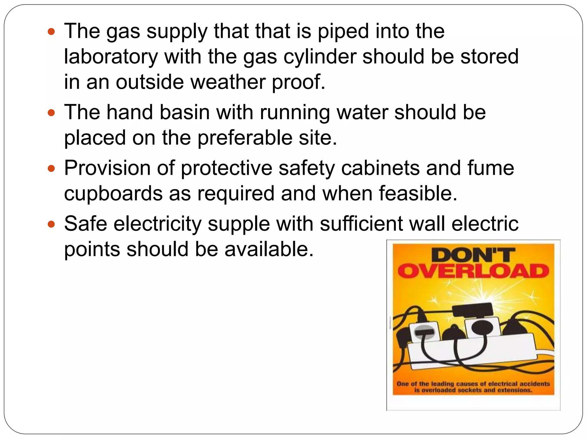  The gas supply that that is piped into the
laboratory with the gas cylinder should be stored
in an outside weather proof.
 The hand basin with running water should be
placed on the preferable site.
 Provision of protective safety cabinets and fume
cupboards as required and when feasible.
 Safe electricity supple with sufficient wall electric
points should be available.
 