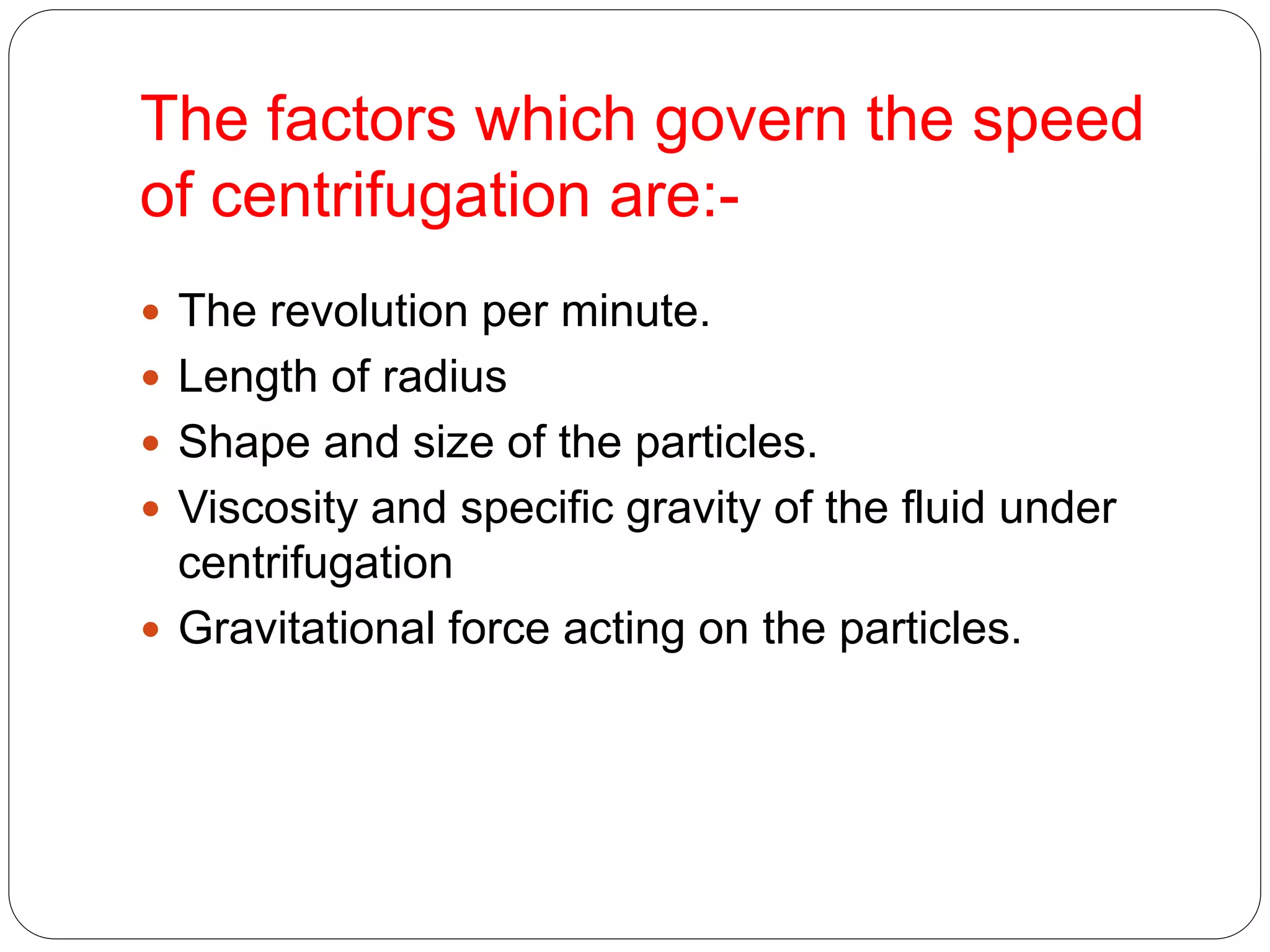The factors which govern the speed
of centrifugation are:-
 The revolution per minute.
 Length of radius
 Shape and size of the particles.
 Viscosity and specific gravity of the fluid under
centrifugation
 Gravitational force acting on the particles.
 