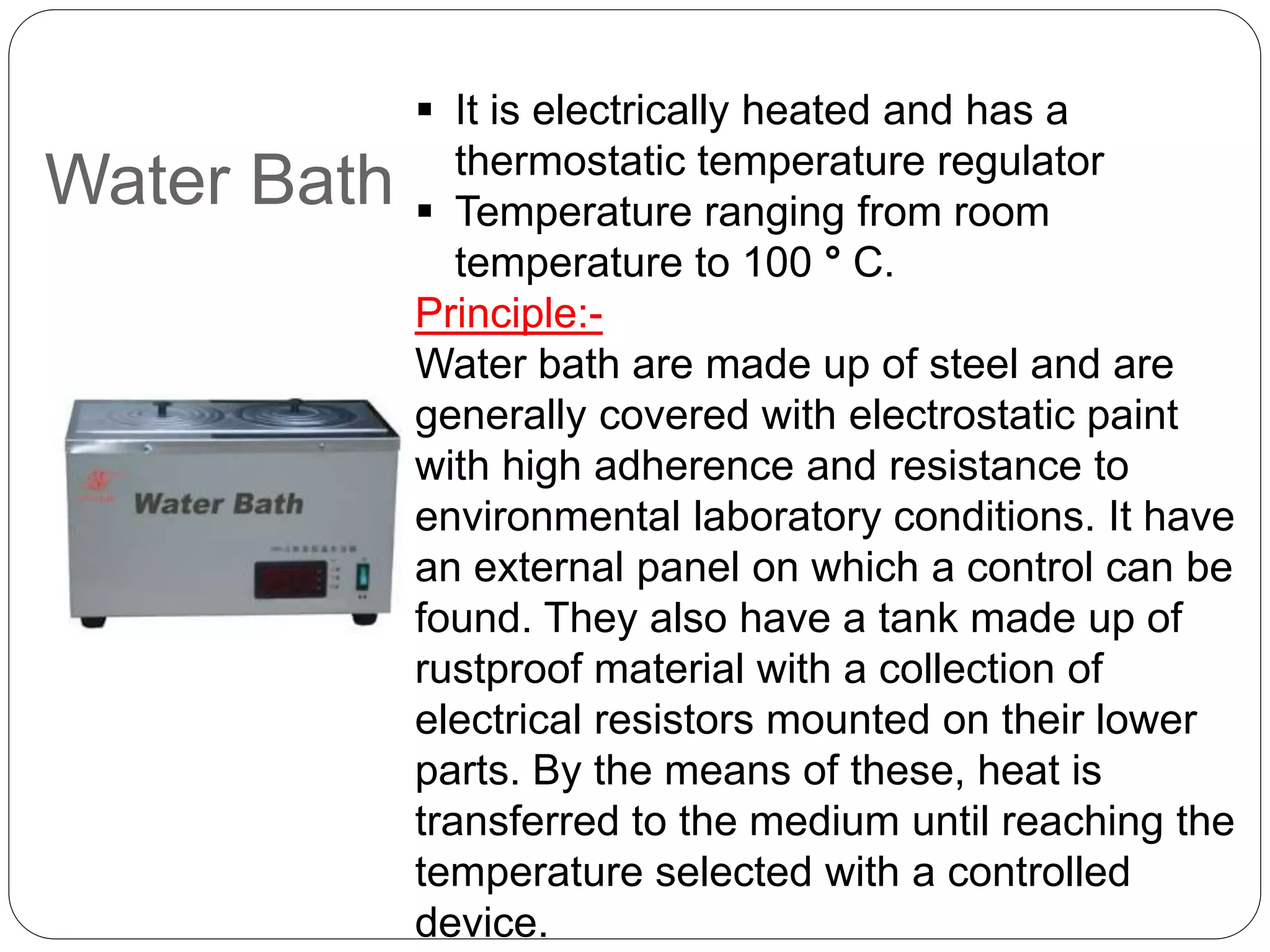 Water Bath
 It is electrically heated and has a
thermostatic temperature regulator
 Temperature ranging from room
temperature to 100 ° C.
Principle:-
Water bath are made up of steel and are
generally covered with electrostatic paint
with high adherence and resistance to
environmental laboratory conditions. It have
an external panel on which a control can be
found. They also have a tank made up of
rustproof material with a collection of
electrical resistors mounted on their lower
parts. By the means of these, heat is
transferred to the medium until reaching the
temperature selected with a controlled
device.
 