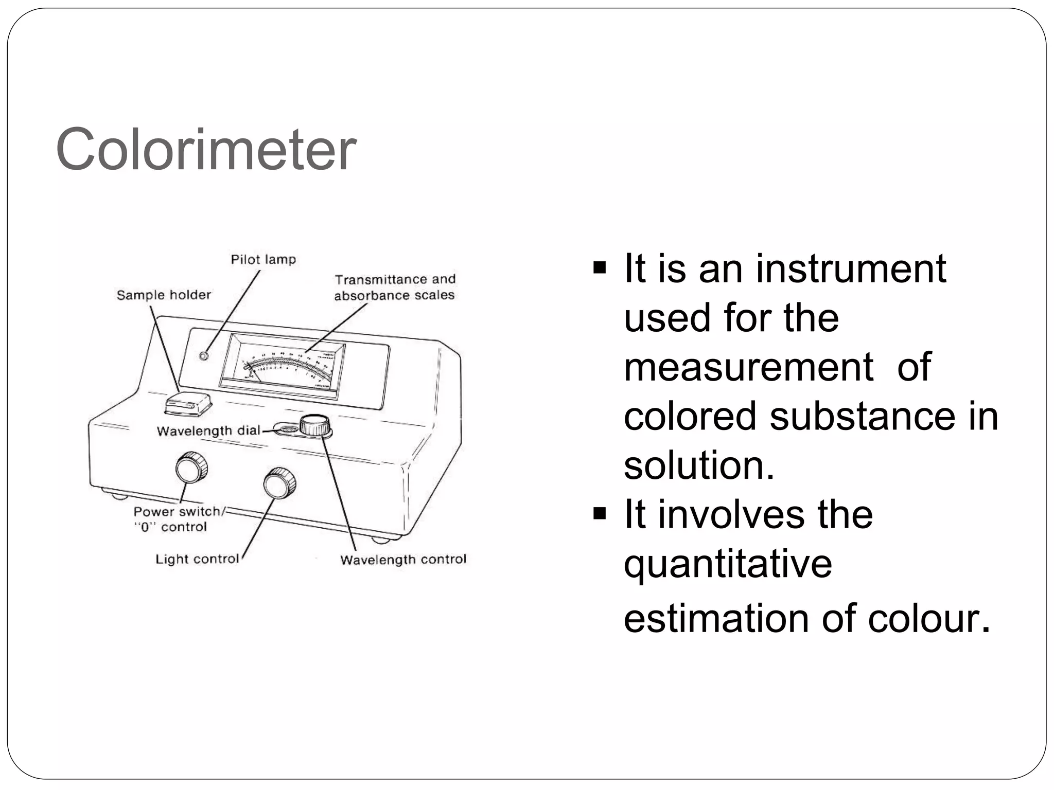 Colorimeter
 It is an instrument
used for the
measurement of
colored substance in
solution.
 It involves the
quantitative
estimation of colour.
 