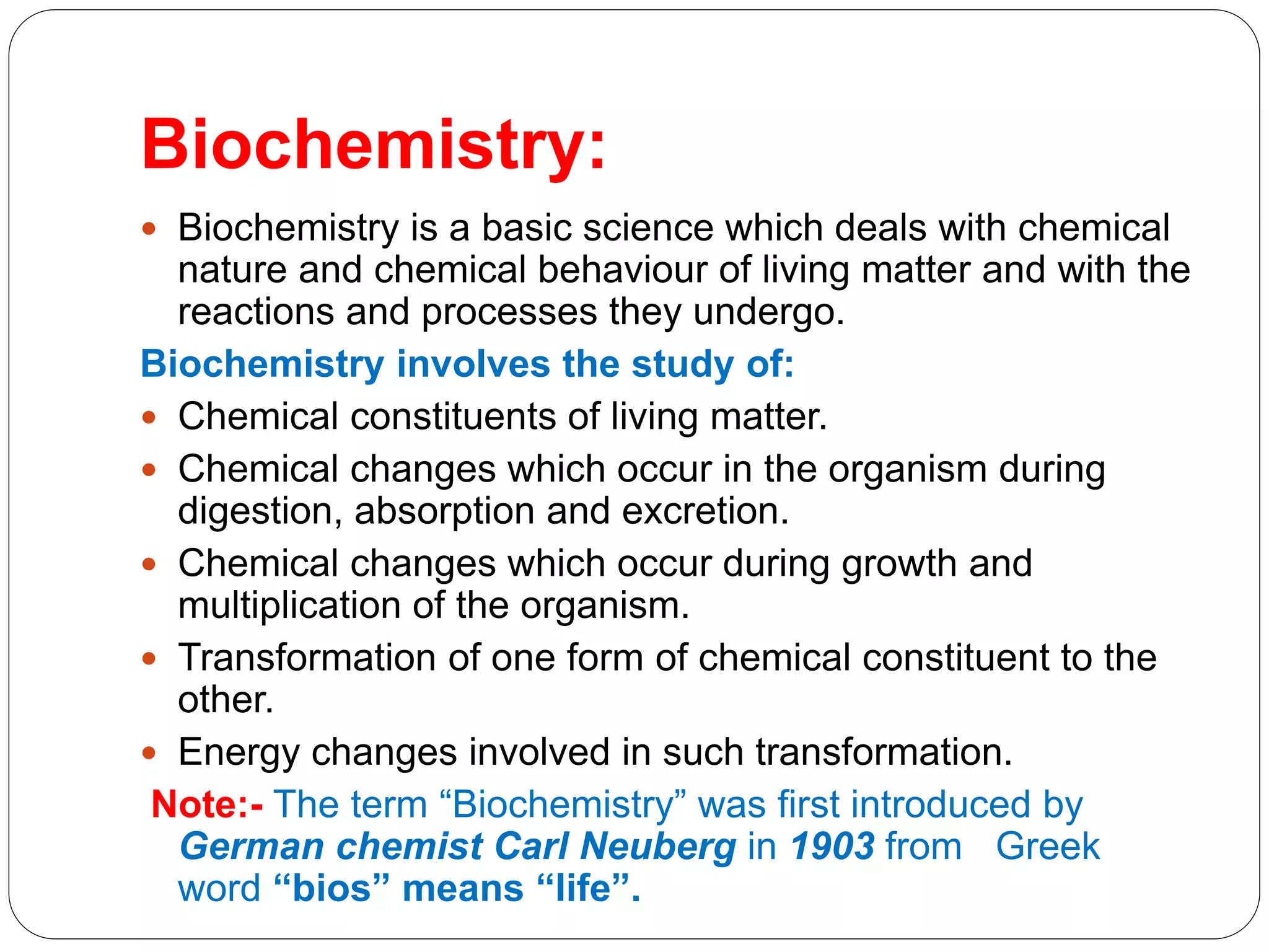Biochemistry:
 Biochemistry is a basic science which deals with chemical
nature and chemical behaviour of living matter and with the
reactions and processes they undergo.
Biochemistry involves the study of:
 Chemical constituents of living matter.
 Chemical changes which occur in the organism during
digestion, absorption and excretion.
 Chemical changes which occur during growth and
multiplication of the organism.
 Transformation of one form of chemical constituent to the
other.
 Energy changes involved in such transformation.
Note:- The term “Biochemistry” was first introduced by
German chemist Carl Neuberg in 1903 from Greek
word “bios” means “life”.
 