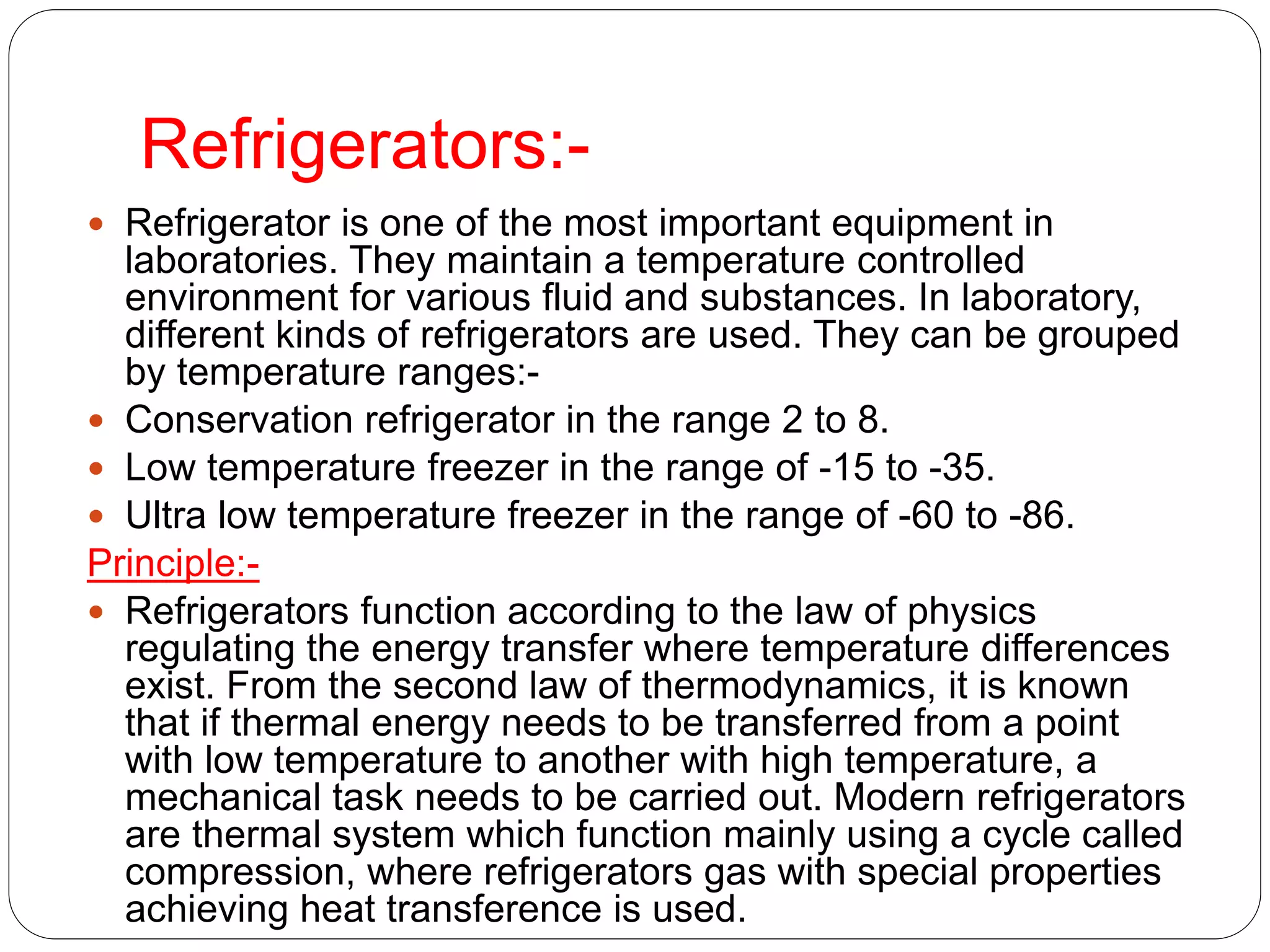 Refrigerators:-
 Refrigerator is one of the most important equipment in
laboratories. They maintain a temperature controlled
environment for various fluid and substances. In laboratory,
different kinds of refrigerators are used. They can be grouped
by temperature ranges:-
 Conservation refrigerator in the range 2 to 8.
 Low temperature freezer in the range of -15 to -35.
 Ultra low temperature freezer in the range of -60 to -86.
Principle:-
 Refrigerators function according to the law of physics
regulating the energy transfer where temperature differences
exist. From the second law of thermodynamics, it is known
that if thermal energy needs to be transferred from a point
with low temperature to another with high temperature, a
mechanical task needs to be carried out. Modern refrigerators
are thermal system which function mainly using a cycle called
compression, where refrigerators gas with special properties
achieving heat transference is used.
 