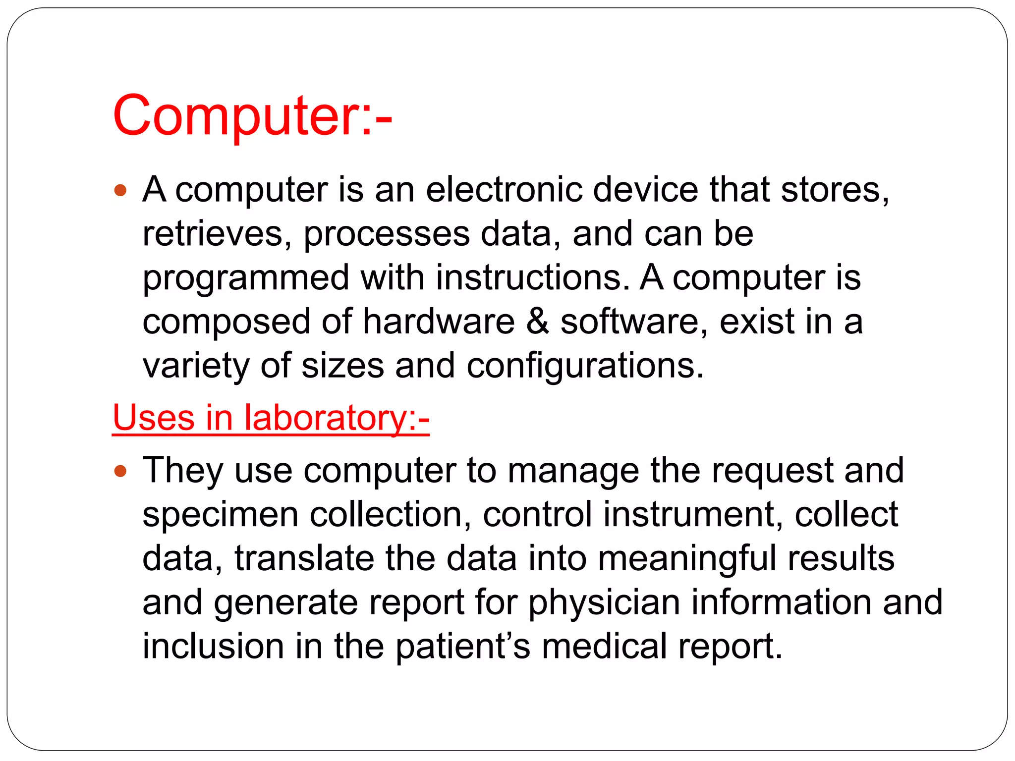 Computer:-
 A computer is an electronic device that stores,
retrieves, processes data, and can be
programmed with instructions. A computer is
composed of hardware & software, exist in a
variety of sizes and configurations.
Uses in laboratory:-
 They use computer to manage the request and
specimen collection, control instrument, collect
data, translate the data into meaningful results
and generate report for physician information and
inclusion in the patient’s medical report.
 