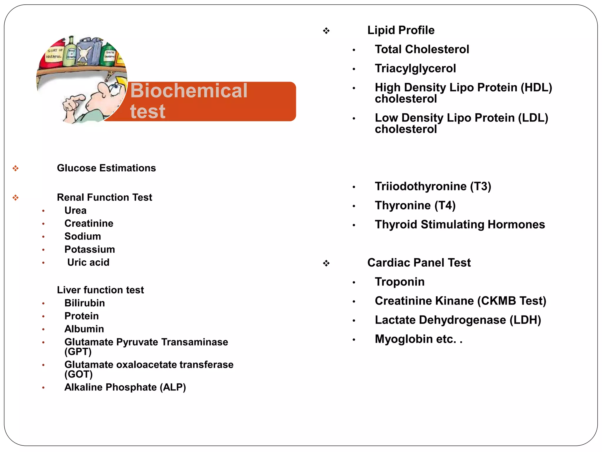  Glucose Estimations
 Renal Function Test
• Urea
• Creatinine
• Sodium
• Potassium
• Uric acid
 Liver function test
• Bilirubin
• Protein
• Albumin
• Glutamate Pyruvate Transaminase
(GPT)
• Glutamate oxaloacetate transferase
(GOT)
• Alkaline Phosphate (ALP)
 Lipid Profile
• Total Cholesterol
• Triacylglycerol
• High Density Lipo Protein (HDL)
cholesterol
• Low Density Lipo Protein (LDL)
cholesterol
 Thyroid Function Test
• Triiodothyronine (T3)
• Thyronine (T4)
• Thyroid Stimulating Hormones
 Cardiac Panel Test
• Troponin
• Creatinine Kinane (CKMB Test)
• Lactate Dehydrogenase (LDH)
• Myoglobin etc. .
 Amylase Estimation
 Calcium Estimation
 Phosphorus Estimation
Biochemical
test
 