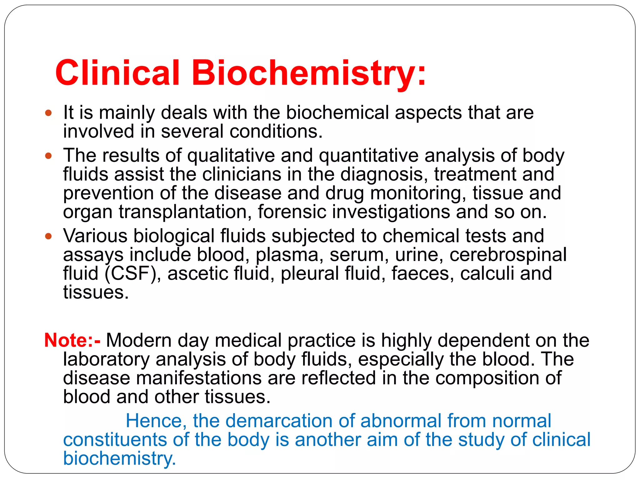 Clinical Biochemistry:
 It is mainly deals with the biochemical aspects that are
involved in several conditions.
 The results of qualitative and quantitative analysis of body
fluids assist the clinicians in the diagnosis, treatment and
prevention of the disease and drug monitoring, tissue and
organ transplantation, forensic investigations and so on.
 Various biological fluids subjected to chemical tests and
assays include blood, plasma, serum, urine, cerebrospinal
fluid (CSF), ascetic fluid, pleural fluid, faeces, calculi and
tissues.
Note:- Modern day medical practice is highly dependent on the
laboratory analysis of body fluids, especially the blood. The
disease manifestations are reflected in the composition of
blood and other tissues.
Hence, the demarcation of abnormal from normal
constituents of the body is another aim of the study of clinical
biochemistry.
 