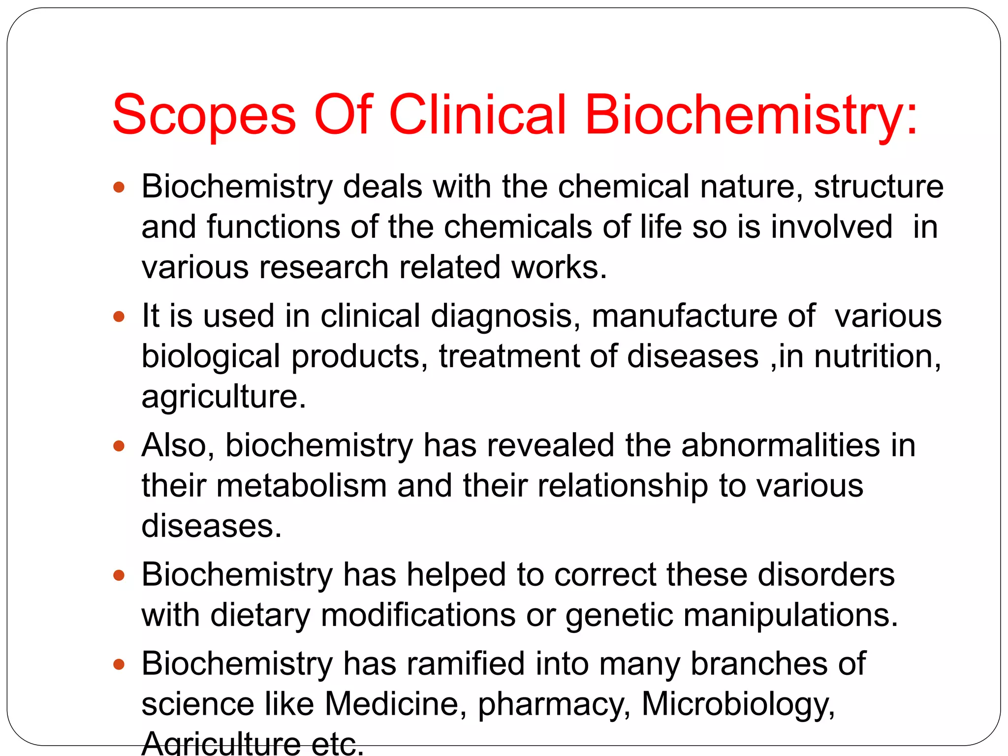 Scopes Of Clinical Biochemistry:
 Biochemistry deals with the chemical nature, structure
and functions of the chemicals of life so is involved in
various research related works.
 It is used in clinical diagnosis, manufacture of various
biological products, treatment of diseases ,in nutrition,
agriculture.
 Also, biochemistry has revealed the abnormalities in
their metabolism and their relationship to various
diseases.
 Biochemistry has helped to correct these disorders
with dietary modifications or genetic manipulations.
 Biochemistry has ramified into many branches of
science like Medicine, pharmacy, Microbiology,
Agriculture etc.
 