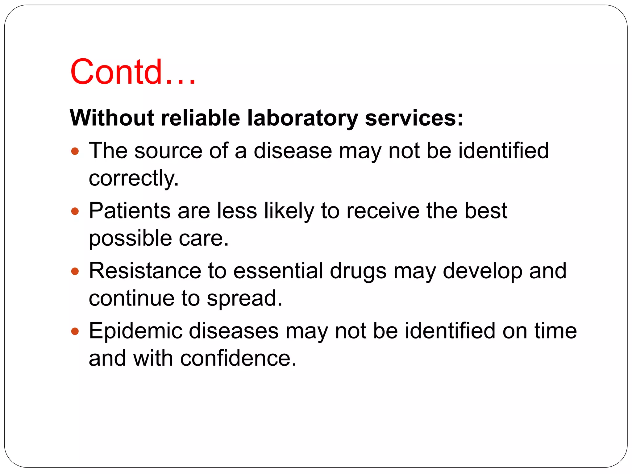 Contd…
Without reliable laboratory services:
 The source of a disease may not be identified
correctly.
 Patients are less likely to receive the best
possible care.
 Resistance to essential drugs may develop and
continue to spread.
 Epidemic diseases may not be identified on time
and with confidence.
 