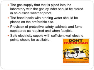  The gas supply that that is piped into the
laboratory with the gas cylinder should be stored
in an outside weather proof.
 The hand basin with running water should be
placed on the preferable site.
 Provision of protective safety cabinets and fume
cupboards as required and when feasible.
 Safe electricity supple with sufficient wall electric
points should be available.
 