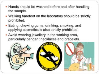  Hands should be washed before and after handling
the sample.
 Walking barefoot on the laboratory should be strictly
prohibited.
 Eating, chewing gums, drinking, smoking, and
applying cosmetics is also strictly prohibited.
 Avoid wearing jewellery in the working area,
particularly pendant necklaces and bracelets.
 