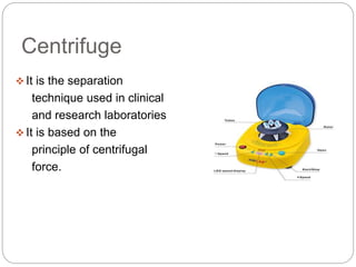 Centrifuge
 It is the separation
technique used in clinical
and research laboratories
 It is based on the
principle of centrifugal
force.
 