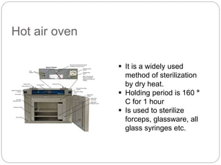 Hot air oven
 It is a widely used
method of sterilization
by dry heat.
 Holding period is 160 °
C for 1 hour
 Is used to sterilize
forceps, glassware, all
glass syringes etc.
 