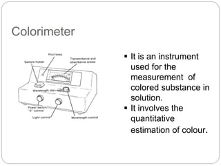 Colorimeter
 It is an instrument
used for the
measurement of
colored substance in
solution.
 It involves the
quantitative
estimation of colour.
 