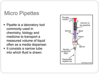 Micro Pipettes
 Pipette is a laboratory tool
commonly used in
chemistry, biology and
medicine to transport a
measured volume of liquid
often as a media dispenser.
 It consists a narrow tube
into which fluid is drawn.
 