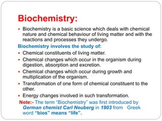 Biochemistry:
 Biochemistry is a basic science which deals with chemical
nature and chemical behaviour of living matter and with the
reactions and processes they undergo.
Biochemistry involves the study of:
 Chemical constituents of living matter.
 Chemical changes which occur in the organism during
digestion, absorption and excretion.
 Chemical changes which occur during growth and
multiplication of the organism.
 Transformation of one form of chemical constituent to the
other.
 Energy changes involved in such transformation.
Note:- The term “Biochemistry” was first introduced by
German chemist Carl Neuberg in 1903 from Greek
word “bios” means “life”.
 