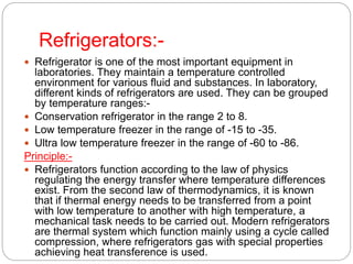 Refrigerators:-
 Refrigerator is one of the most important equipment in
laboratories. They maintain a temperature controlled
environment for various fluid and substances. In laboratory,
different kinds of refrigerators are used. They can be grouped
by temperature ranges:-
 Conservation refrigerator in the range 2 to 8.
 Low temperature freezer in the range of -15 to -35.
 Ultra low temperature freezer in the range of -60 to -86.
Principle:-
 Refrigerators function according to the law of physics
regulating the energy transfer where temperature differences
exist. From the second law of thermodynamics, it is known
that if thermal energy needs to be transferred from a point
with low temperature to another with high temperature, a
mechanical task needs to be carried out. Modern refrigerators
are thermal system which function mainly using a cycle called
compression, where refrigerators gas with special properties
achieving heat transference is used.
 