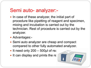 Semi auto- analyzer:-
 In case of these analyzer, the initial part of
procedure like pipetting of reagent and specimen,
mixing and incubation is carried out by the
technician. Rest of procedure is carried out by the
analyzer.
 Advantages:-
 Semi auto analyzer are cheap and compact
compared to other fully automated analyzer.
 It need only 200 – 500µl of reagent per test.
 It can display and prints the result.
 