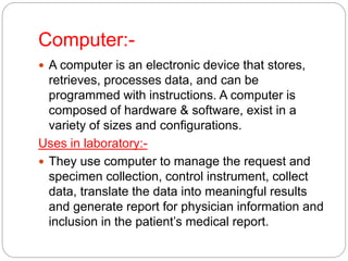 Computer:-
 A computer is an electronic device that stores,
retrieves, processes data, and can be
programmed with instructions. A computer is
composed of hardware & software, exist in a
variety of sizes and configurations.
Uses in laboratory:-
 They use computer to manage the request and
specimen collection, control instrument, collect
data, translate the data into meaningful results
and generate report for physician information and
inclusion in the patient’s medical report.
 