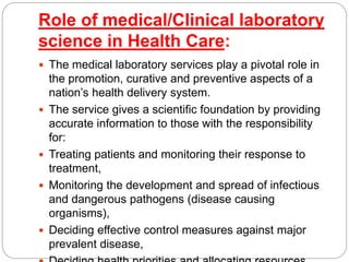Role of medical/Clinical laboratory
science in Health Care:
 The medical laboratory services play a pivotal role in
the promotion, curative and preventive aspects of a
nation’s health delivery system.
 The service gives a scientific foundation by providing
accurate information to those with the responsibility
for:
 Treating patients and monitoring their response to
treatment,
 Monitoring the development and spread of infectious
and dangerous pathogens (disease causing
organisms),
 Deciding effective control measures against major
prevalent disease,
 