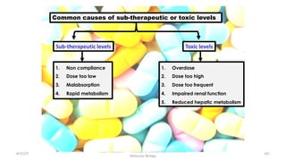 8/15/23
Aaser Abdelazim ---- Professor of Medical Biochemistry and
Molecular Biology
101
Common causes of sub-therapeutic or toxic levels
Sub-therapeutic levels Toxic levels
1. Non compliance
2. Dose too low
3. Malabsorption
4. Rapid metabolism
1. Overdose
2. Dose too high
3. Dose too frequent
4. Impaired renal function
5. Reduced hepatic metabolism
 