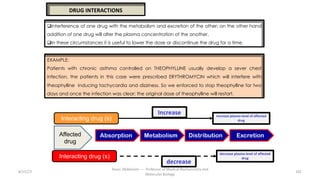8/15/23
Aaser Abdelazim ---- Professor of Medical Biochemistry and
Molecular Biology
102
DRUG INTERACTIONS
qInterference of one drug with the metabolism and excretion of the other; on the other hand
addition of one drug will alter the plasma concentration of the another.
qIn these circumstances it is useful to lower the dose or discontinue the drug for a time.
EXAMPLE:
Patients with chronic asthma controlled on THEOPHYLLINE usually develop a sever chest
infection, the patients in this case were prescribed ERYTHROMYCIN which will interfere with
theophylline inducing tachycardia and dizziness. So we enforced to stop theophylline for two
days and once the infection was clear; the original dose of theophylline will restart.
Absorption Distribution
Metabolism Excretion
Affected
drug
Interacting drug (s)
Increase
decrease
Interacting drug (s)
Increase plasma level of affected
drug
decrease plasma level of affected
drug
 