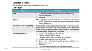 Diabetes mellitus:
Is a family disorder characterized by hyperglycemia
Etiology:
Type Etiology
Type I 1. ᵦ- cell destruction lead to absolute insulin deficiency
2. Immune mediated
3. Idiopathic
Type II May range from predominantly insulin resistance with relative
insulin deficiency to a predominantly Secretory defect with
insulin resistance.
Gestational diabetes (GDM) Similar to type II; it is diabetes that diagnosed in pregnancy as
pregnancy is associated with increase tissue cells resistance
to insulin; the hyperglycemia of GDM diminishes after delivery
and other cases develop type II diabetes.
Other specific types 1. Genetic defect of beta cells functions
2. Genetic defect in insulin action
3. Diseases of exocrine pancreas (cystic fibrosis)
4. Endocrinopathies (cushing’s syndrome)
5. Drug – or – chemical induced (protease inhibitors or
glucocorticoids)
6. Infections
7. Uncommon forms of immune- mediated diabetes
8/15/23
Aaser Abdelazim ---- Professor of Medical Biochemistry and
Molecular Biology
17
 