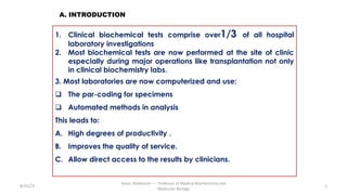 8/15/23
Aaser Abdelazim ---- Professor of Medical Biochemistry and
Molecular Biology
2
1. Clinical biochemical tests comprise over1/3 of all hospital
laboratory investigations
2. Most biochemical tests are now performed at the site of clinic
especially during major operations like transplantation not only
in clinical biochemistry labs.
3. Most laboratories are now computerized and use:
q The par-coding for specimens
q Automated methods in analysis
This leads to:
A. High degrees of productivity .
B. Improves the quality of service.
C. Allow direct access to the results by clinicians.
A. INTRODUCTION
 