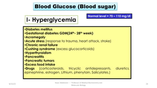 Blood Glucose (Blood sugar)
Normal level = 70 – 110 mg/dl
I- Hyperglycemia
•Diabetes mellitus
•Gestational diabetes GDM(24th- 28th week)
•Acromegaly
•Acute stress (response to trauma, heart attack, stroke)
•Chronic renal failure
•Cushing syndrome (excess glucocorticoids)
•Hyperthyroidism
•Pancreatitis
•Pancreatic tumors
•Excess food intake
•Drugs (corticosteroids, tricyclic antidepressants, diuretics,
epinephrine, estrogen, Lithium, phenytoin, Salicylates.)
8/15/23 24
Aaser Abdelazim ---- Professor of Medical Biochemistry and
Molecular Biology
 