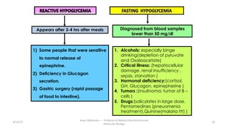 1) Some people that were sensitive
to normal release of
epinephrine.
2) Deficiency in Glucagon
secretion.
3) Gastric surgery (rapid passage
of food to intestine).
Diagnosed from blood samples
lower than 50 mg/dl
1. Alcohols: especially binge
drinking(depletion of pyruvate
and Oxaloacetate)
2. Critical illness: (hepatocellular
damage, renal insufficiency ,
sepsis, starvation )
3. Hormonal deficiency:(cortisol,
GH, Glucagon, epinepherine )
4. Tumors :(insulinoma: tumor of B –
cells )
5. Drugs:(salicylates in large dose,
Pentamedines (pneuomenia
treatment),Quinine(malaria ttt) )
8/15/23 26
Aaser Abdelazim ---- Professor of Medical Biochemistry and
Molecular Biology
Appears after 3-4 hrs after meals
 