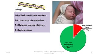 8/15/23
Aaser Abdelazim ---- Professor of Medical Biochemistry and
Molecular Biology
27
1- Babies from diabetic mothers.
2- In born error of metabolism.
A. Glycogen storage diseases.
B. Galactosemia
Etiology:
New born with
risk of
hypoglycemia
12%
New born
without risk of
hypoglycemia
88%
 