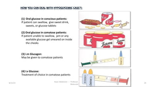 8/15/23 29
Aaser Abdelazim ---- Professor of Medical Biochemistry and
Molecular Biology
(1) Oral glucose in conscious patients:
If patient can swallow, give sweet drink,
sweets, or glucose tablets
(2) Oral glucose in comatose patients:
If patient unable to swallow, jam or any
available glucose gel smeared on inside
the cheeks
(3) i.m Glucagon:
May be given to comatose patients
(4) i.v Glucose:
Treatment of choice in comatose patients
 
