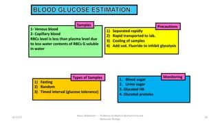 1. Blood sugar
2. Urine sugar
3. Glycated HB
4. Glycated proteins
1- Venous blood
2- Capillary blood
RBCs level is less than plasma level due
to less water contents of RBCs G soluble
in water
1) Separated rapidly
2) Rapid transported to lab.
3) Cooling of samples
4) Add sod. Fluoride to inhibit glycolysis
1) Fasting
2) Random
3) Timed interval (glucose tolerance)
8/15/23 30
Aaser Abdelazim ---- Professor of Medical Biochemistry and
Molecular Biology
Precautions
Samples
Types of Samples Monitoring
 