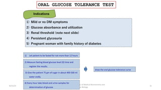 ORAL GLUCOSE TOLERANCE TEST
8/15/23 31
Aaser Abdelazim ---- Professor of Medical Biochemistry and
Molecular Biology
1) Mild or no DM symptoms
2) Glucose absorbance and utilization
3) Renal threshold (note next slide)
4) Persistent glycosuria
5) Pregnant woman with family history of diabetes
Indications
1) Let patient to be fasted for not more than 12 hours
2) Measure fasting blood glucose level (0) time and
register the results.
3) Give the patient 75 gm of sugar in about 400-500 ml
water orally.
4) Every hour take blood and urine samples for
determination of glucose
draw the oral glucose tolerance curve
 