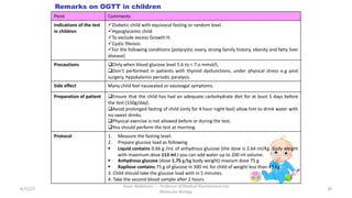 8/15/23
Aaser Abdelazim ---- Professor of Medical Biochemistry and
Molecular Biology
38
Remarks on OGTT in children
Point Comments
Indications of the test
in children
üDiabetic child with equivocal fasting or random level.
üHypoglycemic child
üTo exclude excess Growth H.
üCystic fibrosis
üFor the following conditions [polycystic ovary, strong family history, obesity and fatty liver
disease]
Precautions qOnly when blood glucose level 5.6 to < 7.o mmol/L.
qDon’t performed in patients with thyroid dysfunctions, under physical stress e.g post
surgery, hypokalemic periodic paralysis.
Side effect Many child feel nauseated or vasovagal symptoms.
Preparation of patient qEnsure that the child has had an adequate carbohydrate diet for at least 5 days before
the test (150g/day).
qAvoid prolonged fasting of child (only for 4 hour night fast) allow him to drink water with
no sweet drinks.
qPhysical exercise is not allowed before or during the test.
qYou should perform the test at morning.
Protocol 1. Measure the fasting level.
2. Prepare glucose load as following
§ Liquid contains 0.66 g /mL of anhydrous glucose (the dose is 2.64 ml/Kg body weight
with maximum dose 113 ml.) you can add water up to 200 ml volume.
§ Anhydrous glucose (dose 1.75 g/kg body weight) maxium dose 75 g
§ Rapilose contains 75 g of glucose in 300 mL for child of weight less than 43 Kg .
3. Child should take the glucose load with in 5 minutes.
4. Take the second blood sample after 2 hours.
 