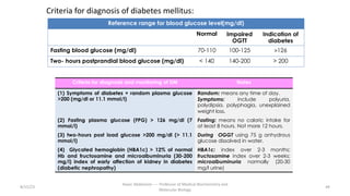 8/15/23
Aaser Abdelazim ---- Professor of Medical Biochemistry and
Molecular Biology
44
Criteria for diagnosis of diabetes mellitus:
Reference range for blood glucose level(mg/dl)
Normal Impaired
OGTT
Indication of
diabetes
Fasting blood glucose (mg/dl) 70-110 100-125 >126
Two- hours postprandial blood glucose (mg/dl) < 140 140-200 > 200
Criteria for diagnosis and monitoring of DM Notes
(1) Symptoms of diabetes + random plasma glucose
>200 (mg/dl or 11.1 mmol/l)
Random: means any time of day.
Symptoms: include polyuria,
polydipsia, polyphagia, unexplained
weight loss.
(2) Fasting plasma glucose (FPG) > 126 mg/dl (7
mmol/l)
Fasting: means no caloric intake for
at least 8 hours. Not more 12 hours.
(3) two-hours post load glucose >200 mg/dl (> 11.1
mmol/l)
During OGGT using 75 g anhydrous
glucose dissolved in water.
(4) Glycated hemoglobin (HBA1c) > 12% of normal
Hb and fructosamine and microalbuminuria (30-200
mg/l) index of early affection of kidney in diabetes
(diabetic nephropathy)
HBA1c: index over 2-3 months;
fructosamine index over 2-3 weeks;
microalbuminuria normally (20-30
mg/l urine)
 